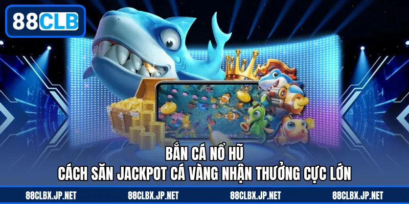 Bắn Cá Nổ Hũ – Cách Săn Jackpot Cá Vàng Nhận Thưởng Cực Lớn